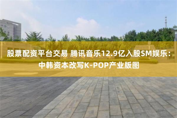 股票配资平台交易 腾讯音乐12.9亿入股SM娱乐：中韩资本改写K-POP产业版图