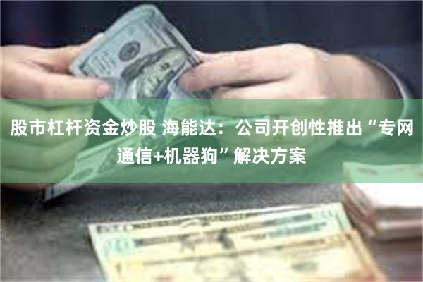 股市杠杆资金炒股 海能达：公司开创性推出“专网通信+机器狗”解决方案