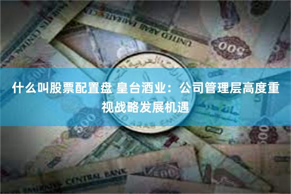 什么叫股票配置盘 皇台酒业：公司管理层高度重视战略发展机遇