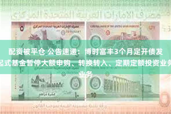 配资被平仓 公告速递：博时富丰3个月定开债发起式基金暂停大额申购、转换转入、定期定额投资业务