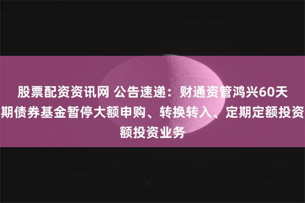 股票配资资讯网 公告速递：财通资管鸿兴60天持有期债券基金暂停大额申购、转换转入、定期定额投资业务