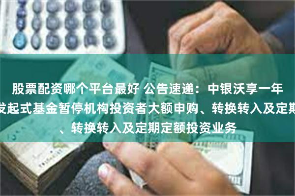 股票配资哪个平台最好 公告速递：中银沃享一年定期开放债券发起式基金暂停机构投资者大额申购、转换转入及定期定额投资业务