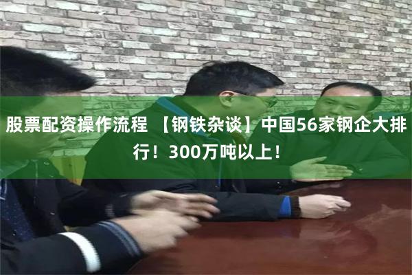 股票配资操作流程 【钢铁杂谈】中国56家钢企大排行！300万吨以上！