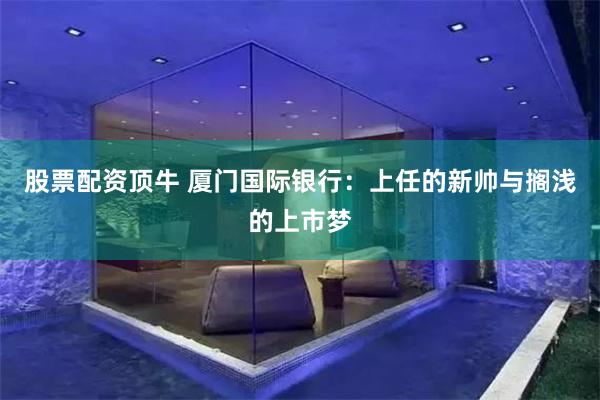 股票配资顶牛 厦门国际银行：上任的新帅与搁浅的上市梦