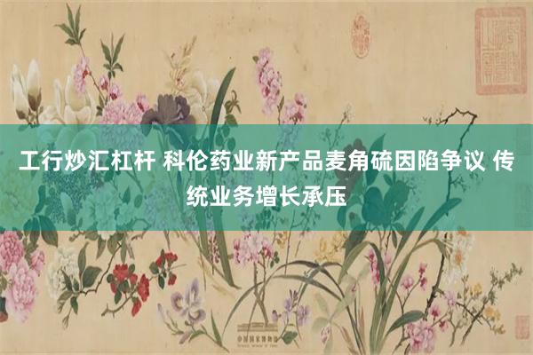 工行炒汇杠杆 科伦药业新产品麦角硫因陷争议 传统业务增长承压