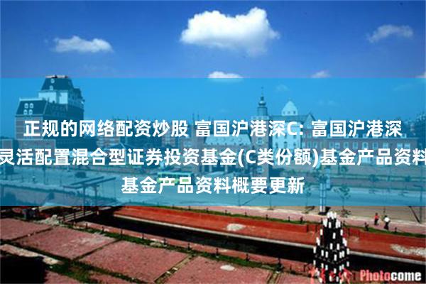 正规的网络配资炒股 富国沪港深C: 富国沪港深价值精选灵活配置混合型证券投资基金(C类份额)基金产品资料概要更新