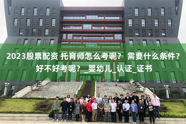 2023股票配资 托育师怎么考呢？ 需要什么条件？ 好不好考呢？_婴幼儿_认证_证书