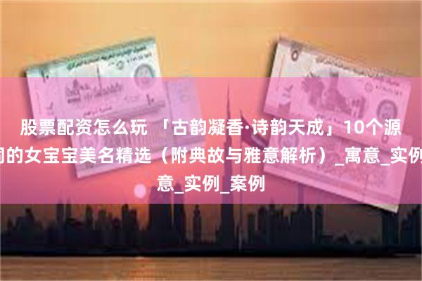 股票配资怎么玩 「古韵凝香·诗韵天成」10个源自诗词的女宝宝美名精选（附典故与雅意解析）_寓意_实例_案例