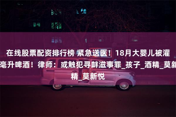 在线股票配资排行榜 紧急送医！18月大婴儿被灌50毫升啤酒！律师：或触犯寻衅滋事罪_孩子_酒精_莫新悦