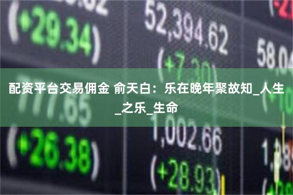 配资平台交易佣金 俞天白：乐在晚年聚故知_人生_之乐_生命