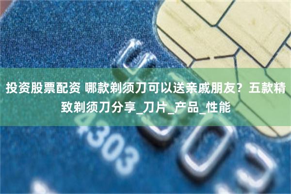 投资股票配资 哪款剃须刀可以送亲戚朋友？五款精致剃须刀分享_刀片_产品_性能