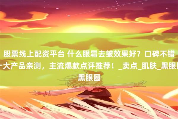 股票线上配资平台 什么眼霜去皱效果好？口碑不错十大产品亲测，主流爆款点评推荐！_卖点_肌肤_黑眼圈