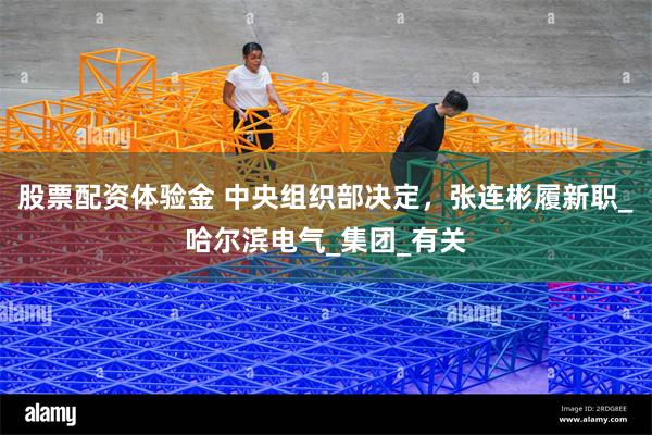 股票配资体验金 中央组织部决定，张连彬履新职_哈尔滨电气_集团_有关