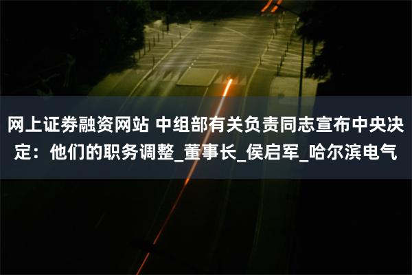 网上证劵融资网站 中组部有关负责同志宣布中央决定：他们的职务调整_董事长_侯启军_哈尔滨电气