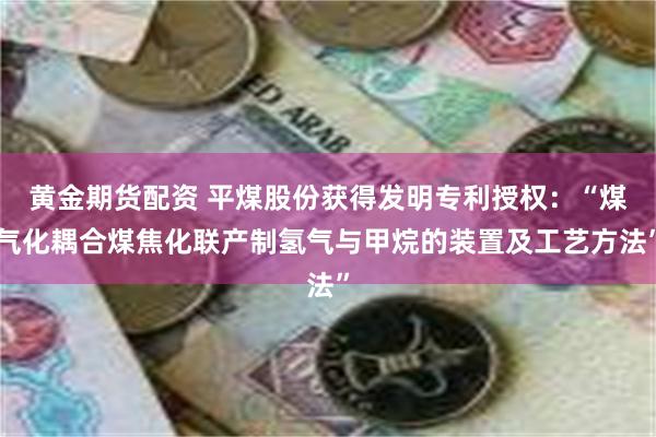 黄金期货配资 平煤股份获得发明专利授权：“煤气化耦合煤焦化联产制氢气与甲烷的装置及工艺方法”