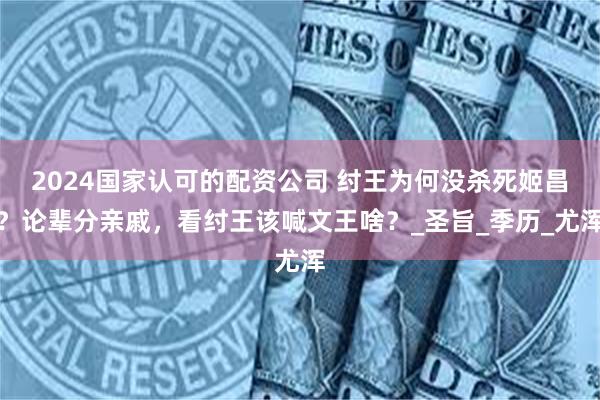 2024国家认可的配资公司 纣王为何没杀死姬昌？论辈分亲戚，看纣王该喊文王啥？_圣旨_季历_尤浑