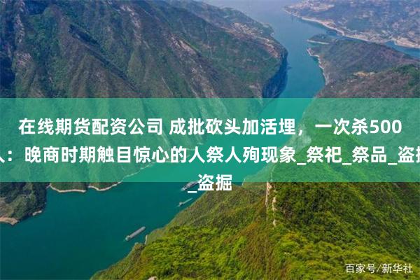 在线期货配资公司 成批砍头加活埋，一次杀500人：晚商时期触目惊心的人祭人殉现象_祭祀_祭品_盗掘