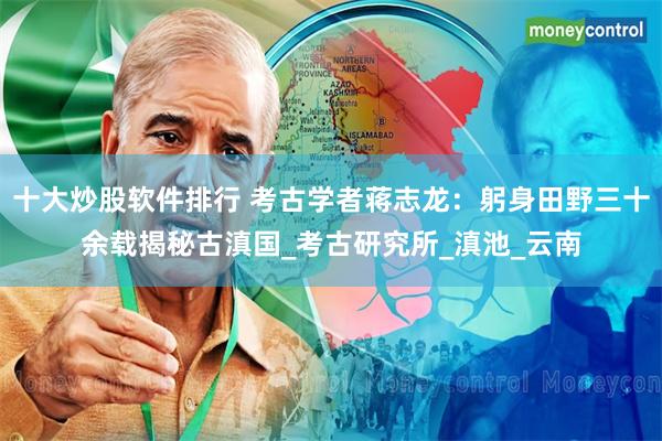 十大炒股软件排行 考古学者蒋志龙：躬身田野三十余载揭秘古滇国_考古研究所_滇池_云南