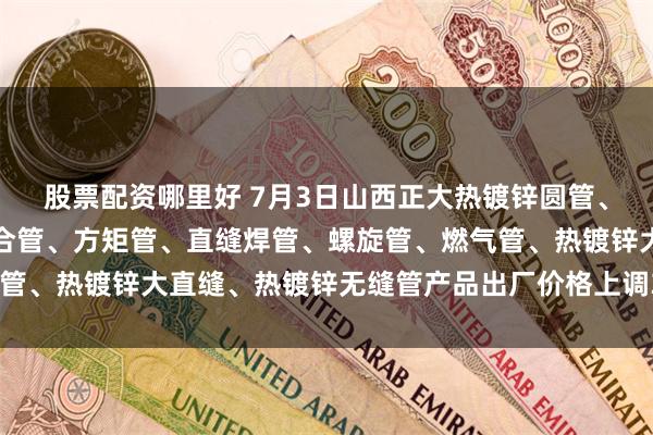 股票配资哪里好 7月3日山西正大热镀锌圆管、热镀锌方矩管、钢塑复合管、方矩管、直缝焊管、螺旋管、燃气管、热镀锌大直缝、热镀锌无缝管产品出厂价格上调30。（元/吨）