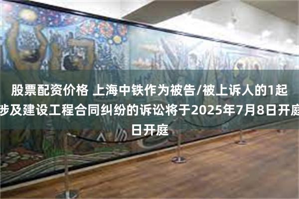 股票配资价格 上海中铁作为被告/被上诉人的1起涉及建设工程合同纠纷的诉讼将于2025年7月8日开庭