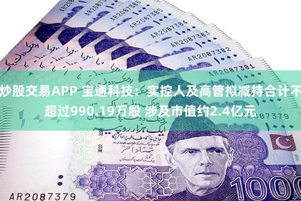 炒股交易APP 宝通科技：实控人及高管拟减持合计不超过990.19万股 涉及市值约2.4亿元