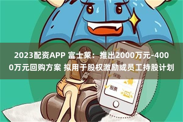2023配资APP 富士莱：推出2000万元-4000万元回购方案 拟用于股权激励或员工持股计划