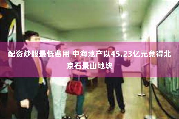 配资炒股最低费用 中海地产以45.23亿元竞得北京石景山地块