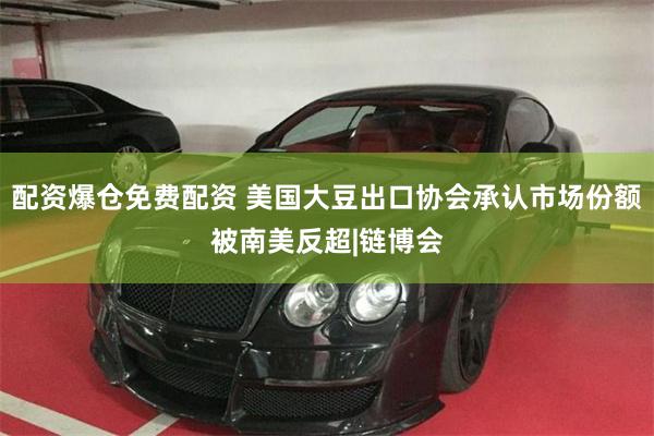 配资爆仓免费配资 美国大豆出口协会承认市场份额被南美反超|链博会