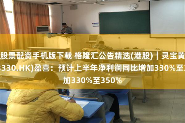 股票配资手机版下载 格隆汇公告精选(港股)︱灵宝黄金(03330.HK)盈喜：预计上半年净利润同比增加330%至350%