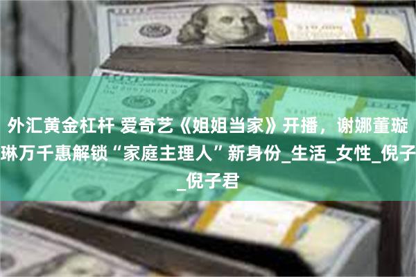 外汇黄金杠杆 爱奇艺《姐姐当家》开播，谢娜董璇王琳万千惠解锁“家庭主理人”新身份_生活_女性_倪子君