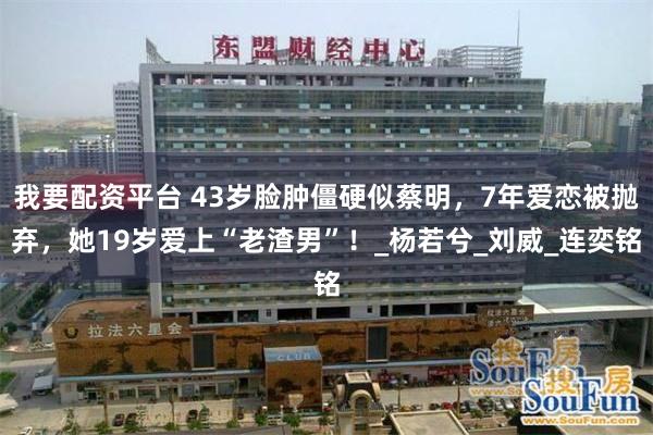 我要配资平台 43岁脸肿僵硬似蔡明，7年爱恋被抛弃，她19岁爱上“老渣男”！_杨若兮_刘威_连奕铭