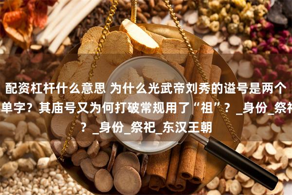 配资杠杆什么意思 为什么光武帝刘秀的谥号是两个字，而不是单字？其庙号又为何打破常规用了“祖”？_身份_祭祀_东汉王朝