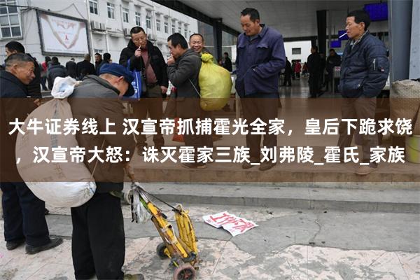大牛证券线上 汉宣帝抓捕霍光全家，皇后下跪求饶，汉宣帝大怒：诛灭霍家三族_刘弗陵_霍氏_家族