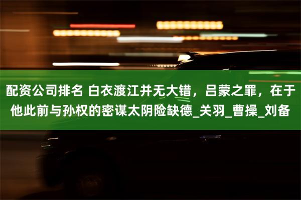 配资公司排名 白衣渡江并无大错，吕蒙之罪，在于他此前与孙权的密谋太阴险缺德_关羽_曹操_刘备