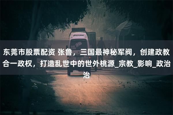 东莞市股票配资 张鲁，三国最神秘军阀，创建政教合一政权，打造乱世中的世外桃源_宗教_影响_政治