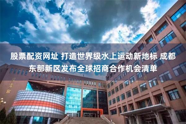 股票配资网址 打造世界级水上运动新地标 成都东部新区发布全球招商合作机会清单