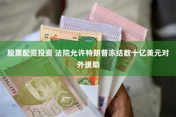 股票配资投资 法院允许特朗普冻结数十亿美元对外援助