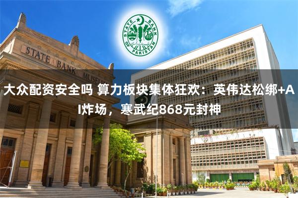 大众配资安全吗 算力板块集体狂欢：英伟达松绑+AI炸场，寒武纪868元封神