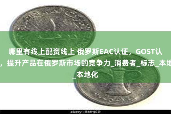哪里有线上配资线上 俄罗斯EAC认证，GOST认证 ，提升产品在俄罗斯市场的竞争力_消费者_标志_本地化