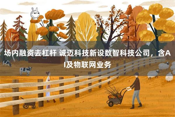 场内融资去杠杆 诚迈科技新设数智科技公司，含AI及物联网业务