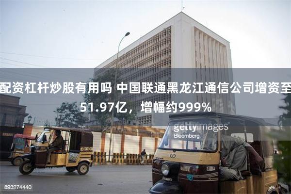 配资杠杆炒股有用吗 中国联通黑龙江通信公司增资至51.97亿，增幅约999%