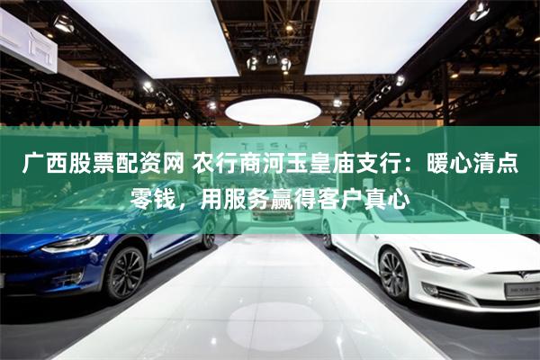 广西股票配资网 农行商河玉皇庙支行：暖心清点零钱，用服务赢得客户真心
