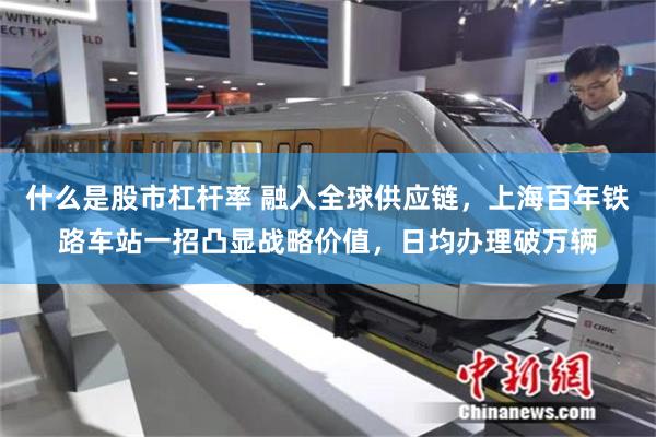 什么是股市杠杆率 融入全球供应链，上海百年铁路车站一招凸显战略价值，日均办理破万辆