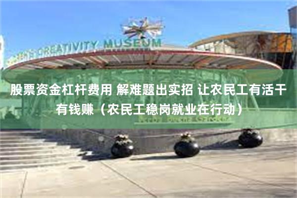 股票资金杠杆费用 解难题出实招 让农民工有活干有钱赚（农民工稳岗就业在行动）