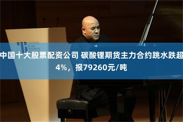 中国十大股票配资公司 碳酸锂期货主力合约跳水跌超4%，报79260元/吨