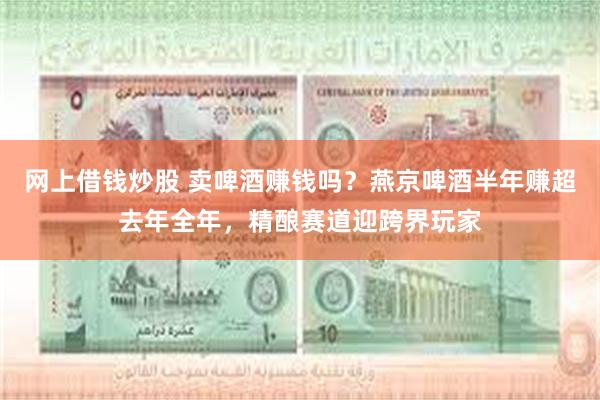 网上借钱炒股 卖啤酒赚钱吗？燕京啤酒半年赚超去年全年，精酿赛道迎跨界玩家