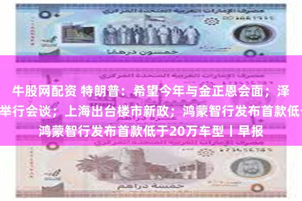 牛股网配资 特朗普：希望今年与金正恩会面；泽连斯基宣布乌美将举行会谈；上海出台楼市新政；鸿蒙智行发布首款低于20万车型丨早报