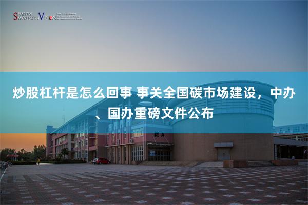 炒股杠杆是怎么回事 事关全国碳市场建设，中办、国办重磅文件公布