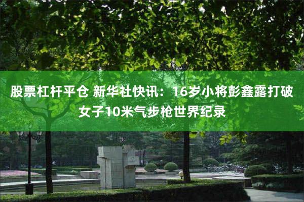 股票杠杆平仓 新华社快讯：16岁小将彭鑫露打破女子10米气步枪世界纪录