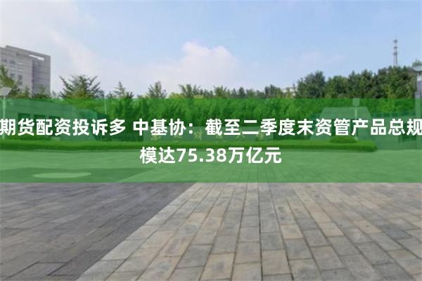 期货配资投诉多 中基协：截至二季度末资管产品总规模达75.38万亿元